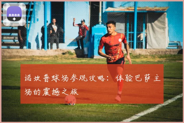 诺坎普球场参观攻略：体验巴萨主场的震撼之旅