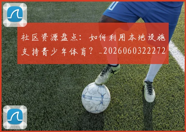 社区资源盘点：如何利用本地设施支持青少年体育？_20260603222726_20260702152422
