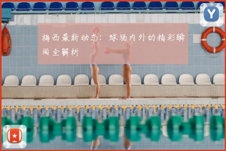 梅西最新动态：球场内外的精彩瞬间全解析