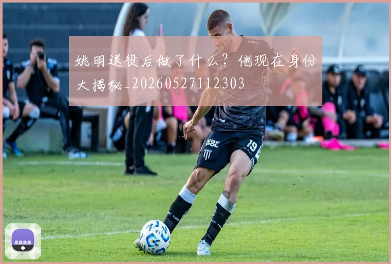 姚明退役后做了什么？他现在身份大揭秘_20260527112303