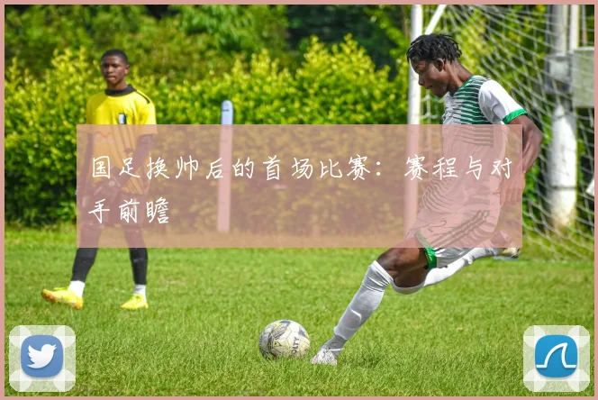 国足换帅后的首场比赛：赛程与对手前瞻