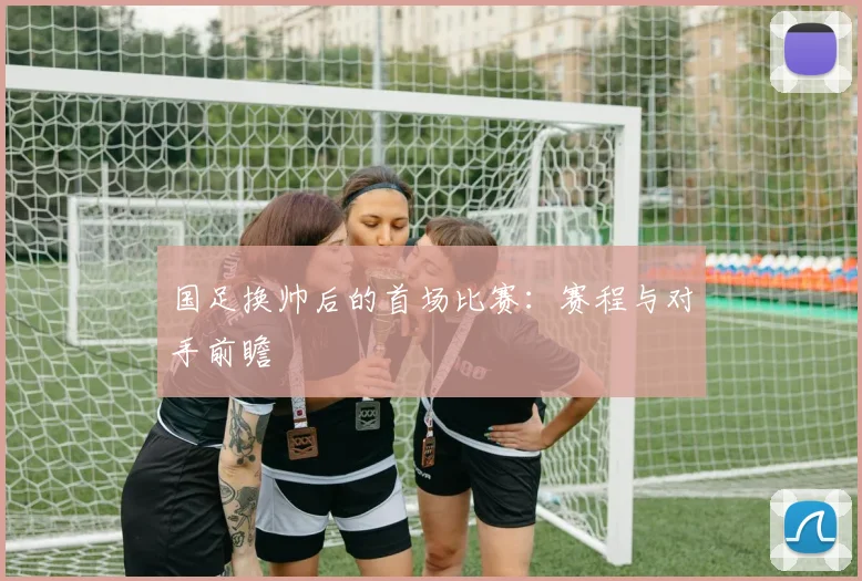 国足换帅后的首场比赛：赛程与对手前瞻